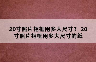 20寸照片相框用多大尺寸？ 20寸照片相框用多大尺寸的纸